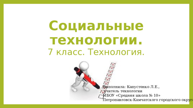 Социальные технологии.  7 класс. Технология. Выполнила: Капустенко Л.Е.,  учитель технологии МБОУ «Средняя школа № 10» Петропавловск-Камчатского городского округа 