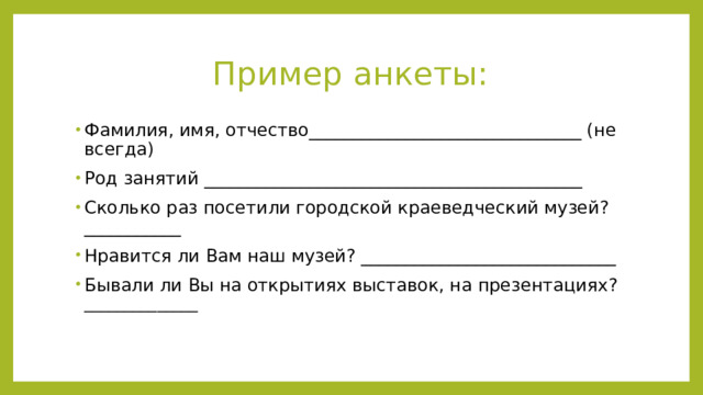 Пример анкеты: Фамилия, имя, отчество_______________________________ (не всегда) Род занятий ___________________________________________ Сколько раз посетили городской краеведческий музей?___________ Нравится ли Вам наш музей? _____________________________ Бывали ли Вы на открытиях выставок, на презентациях? ______________ 