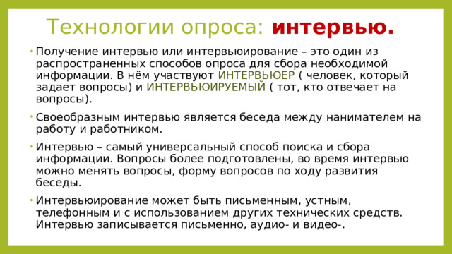 Технологии опроса: интервью. Получение интервью или интервьюирование – это один из распространенных способов опроса для сбора необходимой информации. В нём участвуют ИНТЕРВЬЮЕР ( человек, который задает вопросы) и ИНТЕРВЬЮИРУЕМЫЙ ( тот, кто отвечает на вопросы). Своеобразным интервью является беседа между нанимателем на работу и работником. Интервью – самый универсальный способ поиска и сбора информации. Вопросы более подготовлены, во время интервью можно менять вопросы, форму вопросов по ходу развития беседы. Интервьюирование может быть письменным, устным, телефонным и с использованием других технических средств. Интервью записывается письменно, аудио- и видео-. 