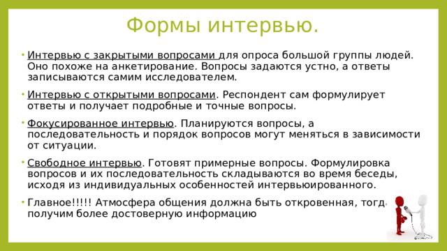 Формы интервью. Интервью с закрытыми вопросами для опроса большой группы людей. Оно похоже на анкетирование. Вопросы задаются устно, а ответы записываются самим исследователем. Интервью с открытыми вопросами . Респондент сам формулирует ответы и получает подробные и точные вопросы. Фокусированное интервью . Планируются вопросы, а последовательность и порядок вопросов могут меняться в зависимости от ситуации. Свободное интервью . Готовят примерные вопросы. Формулировка вопросов и их последовательность складываются во время беседы, исходя из индивидуальных особенностей интервьюированного. Главное!!!!! Атмосфера общения должна быть откровенная, тогда получим более достоверную информацию 