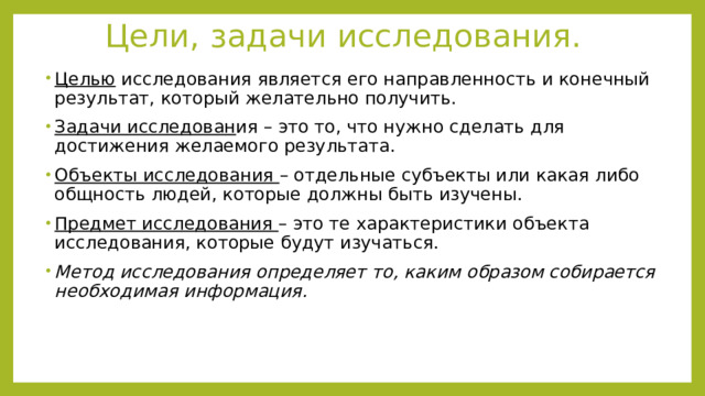 Цели, задачи исследования. Целью исследования является его направленность и конечный результат, который желательно получить. Задачи исследован ия – это то, что нужно сделать для достижения желаемого результата. Объекты исследования – отдельные субъекты или какая либо общность людей, которые должны быть изучены. Предмет исследования – это те характеристики объекта исследования, которые будут изучаться. Метод исследования определяет то, каким образом собирается необходимая информация. 