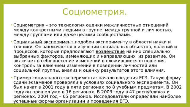 Социометрия. Социометрия – это технология оценки межличностных отношений между конкретными людьми в группе, между группой и личностью, между группами или даже целыми сообществами. Социальный эксперимент подобен эксперименту в области науки и техники. Он заключается в изучении социальных объектов, явлений и процессов, которые предполагают воздействие на них специально выбранных факторов, изменяющих и направляющих из развитие. Он включает в себя внесение изменений в сложившиеся отношения, контроль за влиянием изменений в поведении личностей или социальной группы, анализ и оценку результатов этого влияния. Пример социального эксперимента: начало введения ЕГЭ. Такую форму сдачи экзаменов проверяли в условиях социального эксперимента. Он был начат в 2001 году в пяти регионах по 8 учебным предметам. В 2002 году он прошел уже в 16 регионах. В 2003 году в 47 республиках и регионах, 2004 год – 65 регионов. Исследователи определяли наиболее успешные формы организации и проведения ЕГЭ. 