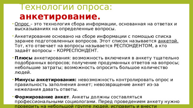 Технологии опроса: анкетирование. Опрос – это технология сбора информации, основанная на ответах и высказываниях на определенные вопросы. Анкетирование основано на сборе информации с помощью списка заранее подготовленных вопросов. Этот список называется анкетой. Тот, кто отвечает на вопросы называется РЕСПОНДЕНТОМ, а кто задаёт вопросы – КОРРЕСПОНДЕНТ. Плюсы анкетирования: возможность включения в анкету тщательно подобранных вопросов; получение продуманных ответов на вопросы; небольшие затраты; возможность опросить большое количество людей. Минусы анкетирования: невозможность контролировать опрос и правильность заполнения анкет; невозвращение анкет из-за нежелания давать ответы. Формирование анкет . Анкеты должны составляться профессиональными социологами. Перед проведением анкету нужно проверить на небольшой группе людей, исправить и внести изменения, если что то не получилось. 