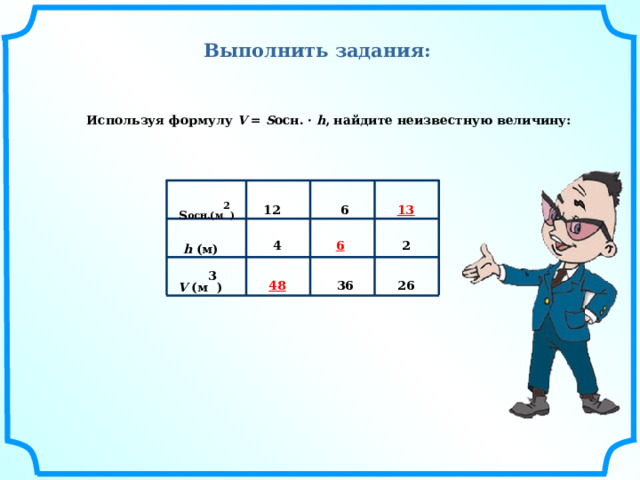 Выполнить задания: Используя формулу V = S осн. · h , найдите неизвестную величину: 13 12 6 S осн.(м 2 ) 6 2 4 h (м) 48 36 26 V (м 3 ) 