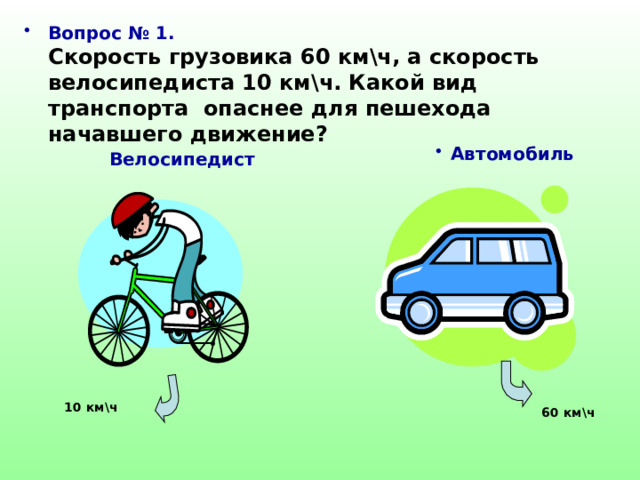 Вопрос № 1.  Скорость грузовика 60 км\ч, а скорость велосипедиста 10 км\ч. Какой вид транспорта опаснее для пешехода начавшего движение? Автомобиль  Велосипедист 10 км\ч 60 км\ч 