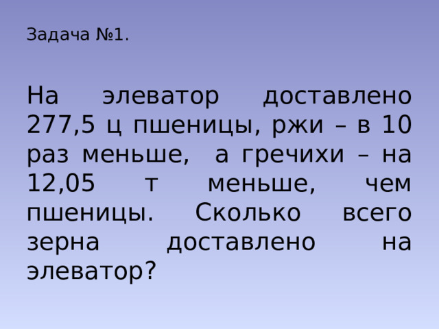 Задача №1.  На элеватор доставлено 277,5 ц пшеницы, ржи – в 10 раз меньше, а гречихи – на 12,05 т меньше, чем пшеницы. Сколько всего зерна доставлено на элеватор? 