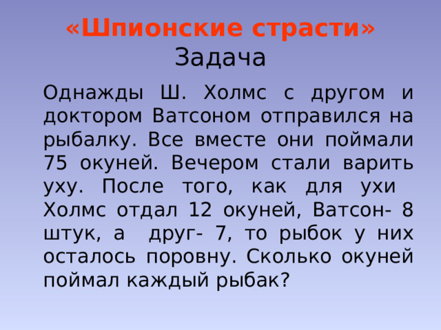 «Шпионские страсти»  Задача  Однажды Ш. Холмс с другом и доктором Ватсоном отправился на рыбалку. Все вместе они поймали 75 окуней. Вечером стали варить уху. После того, как для ухи Холмс отдал 12 окуней, Ватсон- 8 штук, а друг- 7, то рыбок у них осталось поровну. Сколько окуней поймал каждый рыбак? 