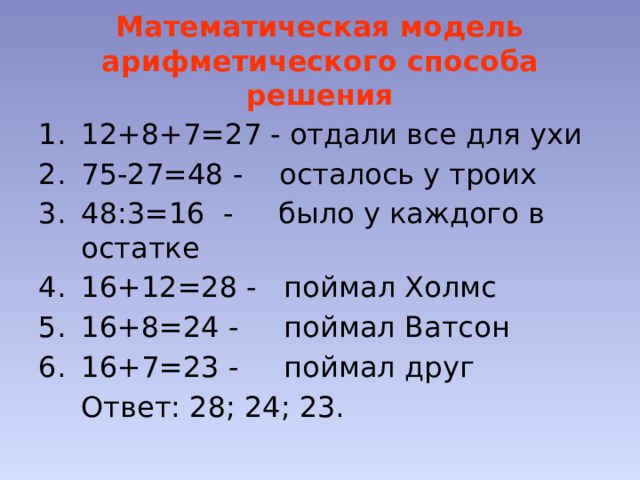 Математическая модель арифметического способа решения 12+8+7=27 - отдали все для ухи 75-27=48 - осталось у троих 48:3=16 - было у каждого в остатке 16+12=28 - поймал Холмс 16+8=24 - поймал Ватсон 16+7=23 - поймал друг  Ответ: 28; 24; 23. 