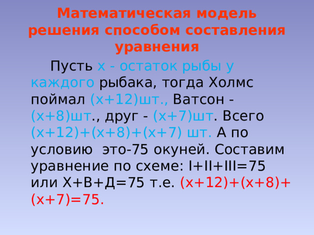 Математическая модель решения способом составления уравнения  Пусть х - остаток рыбы у каждого рыбака, тогда Холмс поймал (х+12)шт., Ватсон - (х+8)шт ., друг - (х+7)шт . Всего (х+12)+(х+8)+(х+7) шт. А по условию это-75 окуней. Составим уравнение по схеме: I+II+III=75 или Х+В+Д=75 т.е. (х+12)+(х+8)+(х+7)=75. 