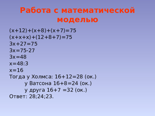 Работа с математической моделью (х+12)+(х+8)+(х+7)=75 (х+х+х)+(12+8+7)=75 3х+27=75 3х=75-27 3х=48 х=48:3 х=16 Тогда у Холмса: 16+12=28 (ок.)    у Ватсона 16+8=24 (ок.)    у друга 16+7 =32 (ок.) Ответ: 28;24;23. 
