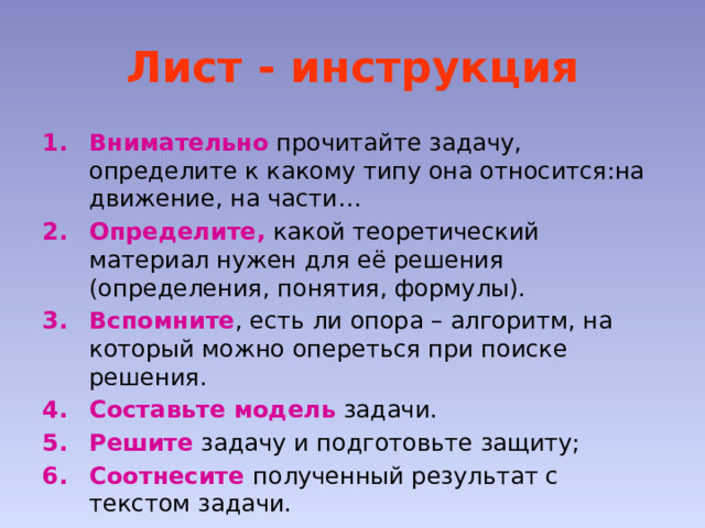 Лист - инструкция Внимательно прочитайте задачу, определите к какому типу она относится:на движение, на части… Определите, какой теоретический материал нужен для её решения (определения, понятия, формулы). Вспомните , есть ли опора – алгоритм, на который можно опереться при поиске решения. Составьте модель задачи. Решите задачу и подготовьте защиту; Соотнесите полученный результат с текстом задачи. 