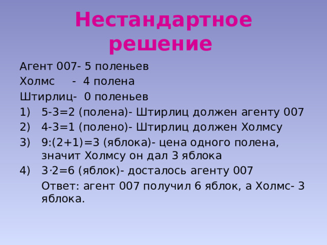 Нестандартное решение  Агент 007- 5 поленьев Холмс - 4 полена Штирлиц- 0 поленьев 5-3=2 (полена)- Штирлиц должен агенту 007 4-3=1 (полено)- Штирлиц должен Холмсу 9:(2+1)=3 (яблока)- цена одного полена, значит Холмсу он дал 3 яблока 3 · 2=6 (яблок)- досталось агенту 007  Ответ: агент 007 получил 6 яблок, а Холмс- 3 яблока. 