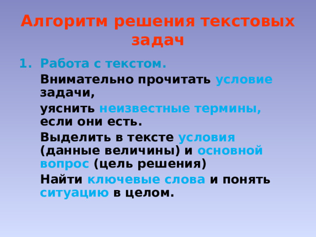Алгоритм решения текстовых задач Работа с текстом.  Внимательно прочитать условие задачи,  уяснить неизвестные термины, если они есть.  Выделить в тексте условия  (данные величины) и основной вопрос (цель решения)  Найти ключевые слова и понять ситуацию  в целом. 