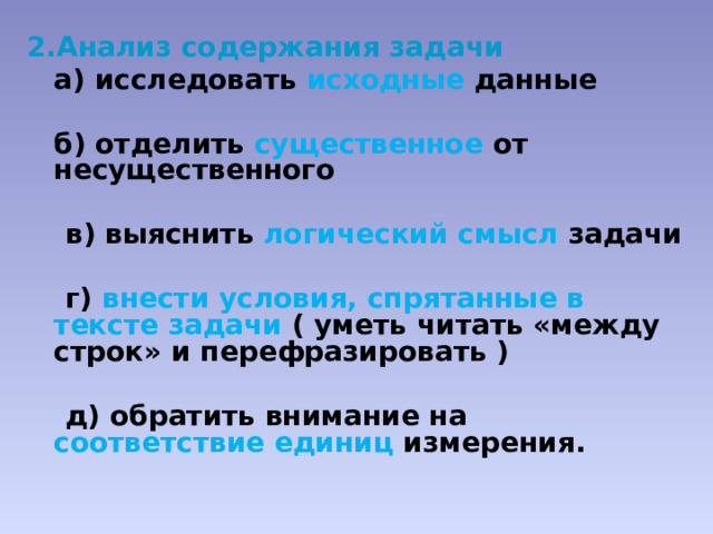 Анализ содержания задачи  а) исследовать исходные  данные   б) отделить существенное  от несущественного   в) выяснить логический смысл задачи   г) внести условия, спрятанные в тексте задачи ( уметь читать «между строк» и перефразировать )   д) обратить внимание на соответствие единиц измерения. 