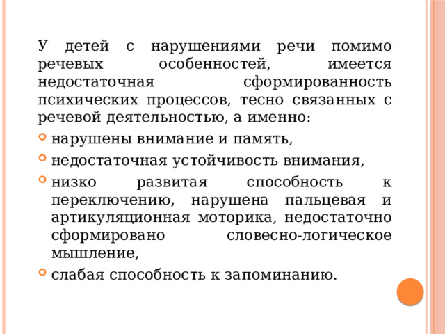 У детей с нарушениями речи помимо речевых особенностей, имеется недостаточная сформированность психических процессов, тесно связанных с речевой деятельностью, а именно: нарушены внимание и память, недостаточная устойчивость внимания, низко развитая способность к переключению, нарушена пальцевая и артикуляционная моторика, недостаточно сформировано словесно-логическое мышление, слабая способность к запоминанию. 