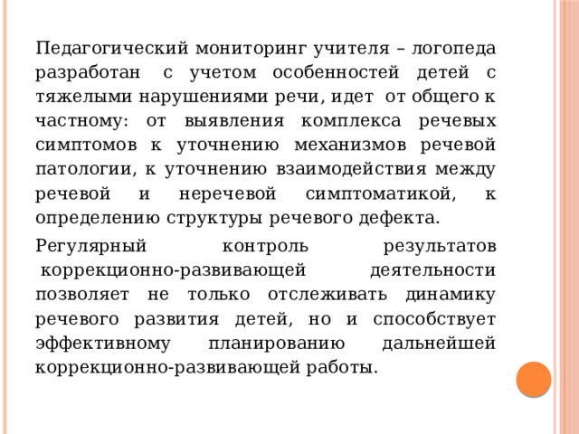 Педагогический мониторинг учителя – логопеда разработан  с учетом особенностей детей с тяжелыми нарушениями речи, идет  от общего к частному: от выявления комплекса речевых симптомов к уточнению механизмов речевой патологии, к уточнению взаимодействия между речевой и неречевой симптоматикой, к определению структуры речевого дефекта. Регулярный контроль результатов  коррекционно-развивающей деятельности позволяет не только отслеживать динамику речевого развития детей, но и способствует эффективному планированию дальнейшей коррекционно-развивающей работы. 