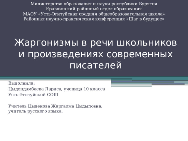 Министерство образования и науки республики Бурятия Еравнинский районный отдел образования МАОУ «Усть-Эгитуйская средняя общеобразовательная школа» Районная научно-практическая конференция «Шаг в будущее» Жаргонизмы в речи школьников и произведениях современных писателей Выполнила: Цыдендамбаева Лариса, ученица 10 класса Усть-Эгитуйской СОШ Учитель Цыденова Жаргалма Цыдыповна, учитель русского языка. 