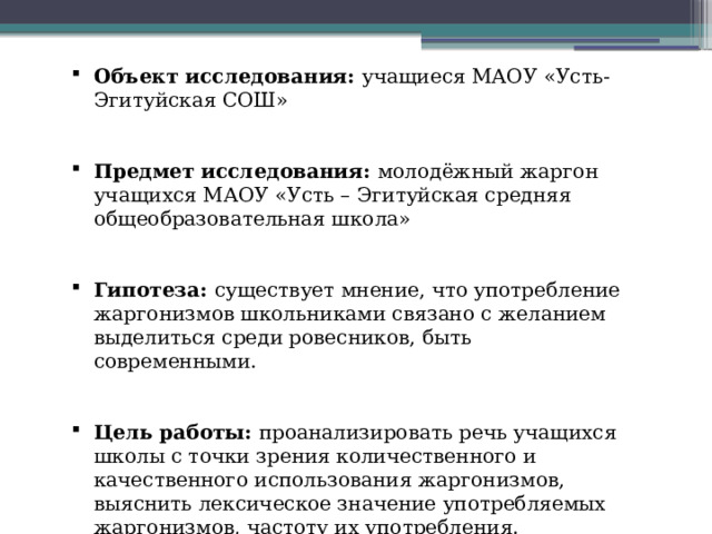 Объект исследования: учащиеся МАОУ «Усть-Эгитуйская СОШ» Предмет исследования: молодёжный жаргон учащихся МАОУ «Усть – Эгитуйская средняя общеобразовательная школа» Гипотеза: существует мнение, что употребление жаргонизмов школьниками связано с желанием выделиться среди ровесников, быть современными. Цель работы: проанализировать речь учащихся школы с точки зрения количественного и качественного использования жаргонизмов, выяснить лексическое значение употребляемых жаргонизмов, частоту их употребления. 