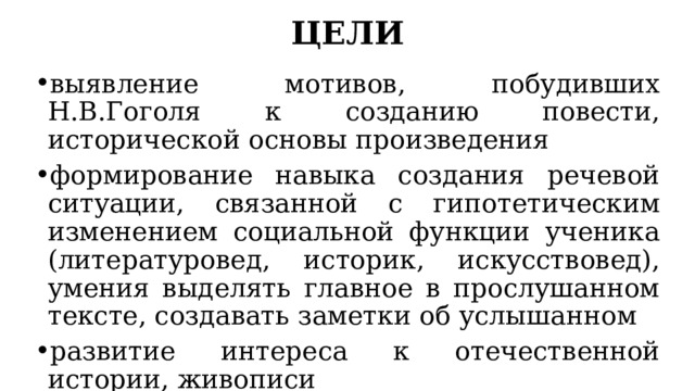 ЦЕЛИ выявление мотивов, побудивших Н.В.Гоголя к созданию повести, исторической основы произведения формирование навыка создания речевой ситуации, связанной с гипотетическим изменением социальной функции ученика (литературовед, историк, искусствовед), умения выделять главное в прослушанном тексте, создавать заметки об услышанном развитие интереса к отечественной истории, живописи 