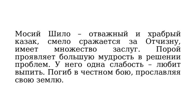 Мосий Шило – отважный и храбрый казак, смело сражается за Отчизну, имеет множество заслуг. Порой проявляет большую мудрость в решении проблем. У него одна слабость – любит выпить. Погиб в честном бою, прославляя свою землю. 