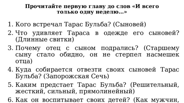 Прочитайте первую главу до слов «И всего только одну неделю…» Кого встречал Тарас Бульба? (Сыновей) Что удивляет Тараса в одежде его сыновей? (Длинные свитки) Почему отец с сыном подрались? (Старшему сыну стало обидно, он не стерпел насмешек отца) Куда собирается отвезти своих сыновей Тарас Бульба? (Запорожская Сечь) Каким предстает Тарас Бульба? (Решительный, жесткий, сильный, прямолинейный) Как он воспитывает своих детей? (Как мужчин, будущих воинов, не жалеет их) 