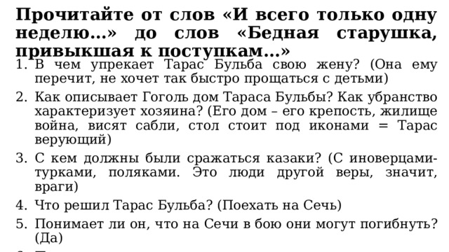 Прочитайте от слов «И всего только одну неделю…» до слов «Бедная старушка, привыкшая к поступкам…» В чем упрекает Тарас Бульба свою жену? (Она ему перечит, не хочет так быстро прощаться с детьми) Как описывает Гоголь дом Тараса Бульбы? Как убранство характеризует хозяина? (Его дом – его крепость, жилище война, висят сабли, стол стоит под иконами = Тарас верующий) С кем должны были сражаться казаки? (С иноверцами-турками, поляками. Это люди другой веры, значит, враги) Что решил Тарас Бульба? (Поехать на Сечь) Понимает ли он, что на Сечи в бою они могут погибнуть? (Да) Почему же тогда он так торопится туда и торопит своих детей? (Он казак, его место в бою, он не хочет собирать урожай и пасти скот, и сыновей воспитывает также) 