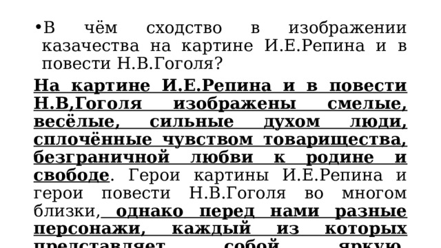 В чём сходство в изображении казачества на картине И.Е.Репина и в повести Н.В.Гоголя? На картине И.Е.Репина и в повести Н.В,Гоголя изображены смелые, весёлые, сильные духом люди, сплочённые чувством товарищества, безграничной любви к родине и свободе . Герои картины И.Е.Репина и герои повести Н.В.Гоголя во многом близки, однако перед нами разные персонажи, каждый из которых представляет собой яркую, неповторимую индивидуальность созданную в одном случае художником слова, в другом – мастером кисти. 