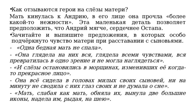 Как отзываются герои на слёзы матери? Мать кинулась к Андрию, в его лице она прочла «более какой-то нежности». Эта маленькая деталь позволяет предположить, что Андрий мягче, сердечнее Остапа. Зачитайте и выпишите предложения, в которых особо подчёркнуто чувство матери при расставании с сыновьями. - «Одна бедная мать не спала». - «Она глядела на них вся, глядела всеми чувствами, вся превратилась в одно зрение и не могла наглядеться». - «И слёзы остановились в морщинах, изменивших её когда-то прекрасное лицо». - Она всё сидела в головах милых своих сыновей, ни на минуту не сводила с них глаз своих и не думала о сне». - «Мать, слабая как мать, обняла их, вынула две большие иконы, надела им, рыдая, на шею». 