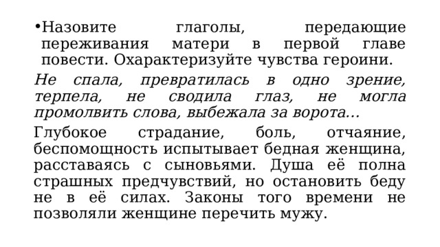 Назовите глаголы, передающие переживания матери в первой главе повести. Охарактеризуйте чувства героини. Не спала, превратилась в одно зрение, терпела, не сводила глаз, не могла промолвить слова, выбежала за ворота… Глубокое страдание, боль, отчаяние, беспомощность испытывает бедная женщина, расставаясь с сыновьями. Душа её полна страшных предчувствий, но остановить беду не в её силах. Законы того времени не позволяли женщине перечить мужу. 