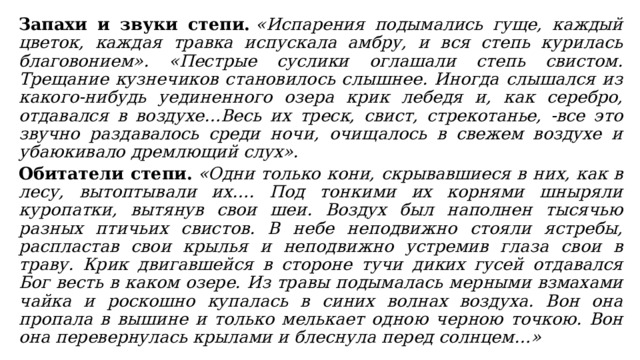 Запахи и звуки степи.   «Испарения подымались гуще, каждый цветок, каждая травка испускала амбру, и вся степь курилась благовонием». «Пестрые суслики оглашали степь свистом. Трещание кузнечиков становилось слышнее. Иногда слышался из какого-нибудь уединенного озера крик лебедя и, как серебро, отдавался в воздухе…Весь их треск, свист, стрекотанье, -все это звучно раздавалось среди ночи, очищалось в свежем воздухе и убаюкивало дремлющий слух». Обитатели степи.   «Одни только кони, скрывавшиеся в них, как в лесу, вытоптывали их…. Под тонкими их корнями шныряли куропатки, вытянув свои шеи. Воздух был наполнен тысячью разных птичьих свистов. В небе неподвижно стояли ястребы, распластав свои крылья и неподвижно устремив глаза свои в траву. Крик двигавшейся в стороне тучи диких гусей отдавался Бог весть в каком озере. Из травы подымалась мерными взмахами чайка и роскошно купалась в синих волнах воздуха. Вон она пропала в вышине и только мелькает одною черною точкою. Вон она перевернулась крылами и блеснула перед солнцем…» 