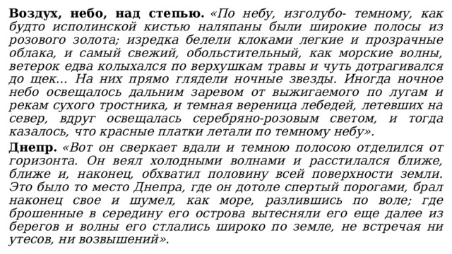 Воздух, небо, над степью.   «По небу, изголубо- темному, как будто исполинской кистью наляпаны были широкие полосы из розового золота; изредка белели клоками легкие и прозрачные облака, и самый свежий, обольстительный, как морские волны, ветерок едва колыхался по верхушкам травы и чуть дотрагивался до щек… На них прямо глядели ночные звезды. Иногда ночное небо освещалось дальним заревом от выжигаемого по лугам и рекам сухого тростника, и темная вереница лебедей, летевших на север, вдруг освещалась серебряно-розовым светом, и тогда казалось, что красные платки летали по темному небу». Днепр.   «Вот он сверкает вдали и темною полосою отделился от горизонта. Он веял холодными волнами и расстилался ближе, ближе и, наконец, обхватил половину всей поверхности земли. Это было то место Днепра, где он дотоле спертый порогами, брал наконец свое и шумел, как море, разлившись по воле; где брошенные в середину его острова вытесняли его еще далее из берегов и волны его стлались широко по земле, не встречая ни утесов, ни возвышений». 