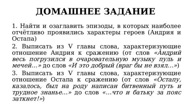 ДОМАШНЕЕ ЗАДАНИЕ 1. Найти и озаглавить эпизоды, в которых наиболее отчётливо проявились характеры героев (Андрия и Остапа) 2. Выписать из V главы слова, характеризующие отношение Андрия к сражению (от слов «Андрий весь погрузился в очаровательную музыку пуль и мечей…» до слов «И это добрый (враг бы не взял…» ) 3. Выписать из V главы слова, характеризующие отношение Остапа к сражению (от слов «Остапу, казалось, был на роду написан битвенный путь и трудное знанье…» до слов «…что и батьку за пояс заткнет!» ) 