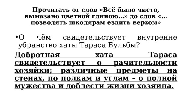 Прочитать от слов «Всё было чисто, вымазано цветной глиною…» до слов «…позволять школярам ездить верхом» О чём свидетельствует внутренне убранство хаты Тараса Бульбы? Добротная хата Тараса свидетельствует о рачительности хозяйки; различные предметы на стенах, по полкам и углам – о полной мужества и доблести жизни хозяина. 