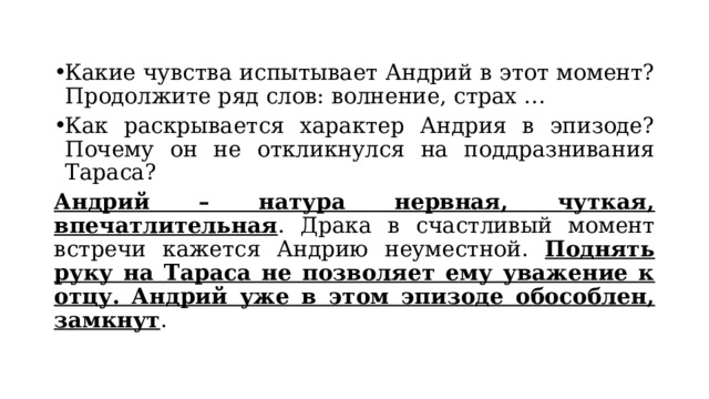 Какие чувства испытывает Андрий в этот момент? Продолжите ряд слов: волнение, страх … Как раскрывается характер Андрия в эпизоде? Почему он не откликнулся на поддразнивания Тараса? Андрий – натура нервная, чуткая, впечатлительная . Драка в счастливый момент встречи кажется Андрию неуместной. Поднять руку на Тараса не позволяет ему уважение к отцу. Андрий уже в этом эпизоде обособлен, замкнут . 