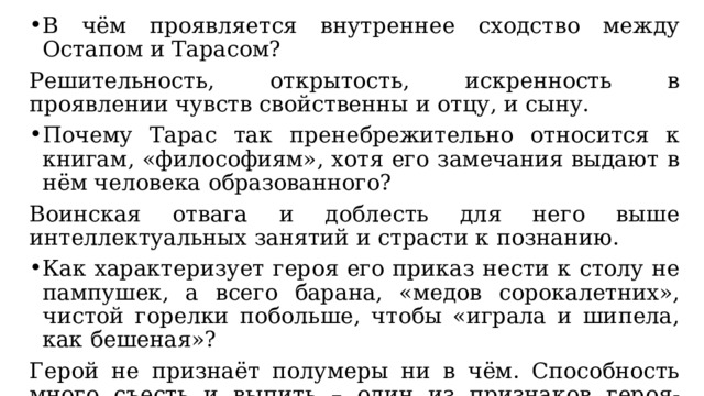 В чём проявляется внутреннее сходство между Остапом и Тарасом? Решительность, открытость, искренность в проявлении чувств свойственны и отцу, и сыну. Почему Тарас так пренебрежительно относится к книгам, «философиям», хотя его замечания выдают в нём человека образованного? Воинская отвага и доблесть для него выше интеллектуальных занятий и страсти к познанию. Как характеризует героя его приказ нести к столу не пампушек, а всего барана, «медов сорокалетних», чистой горелки побольше, чтобы «играла и шипела, как бешеная»? Герой не признаёт полумеры ни в чём. Способность много съесть и выпить – один из признаков героя-богатыря. 