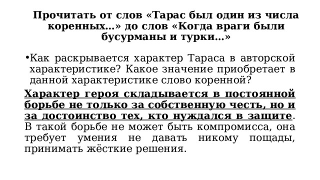 Прочитать от слов «Тарас был один из числа коренных…» до слов «Когда враги были бусурманы и турки…» Как раскрывается характер Тараса в авторской характеристике? Какое значение приобретает в данной характеристике слово коренной? Характер героя складывается в постоянной борьбе не только за собственную честь, но и за достоинство тех, кто нуждался в защите . В такой борьбе не может быть компромисса, она требует умения не давать никому пощады, принимать жёсткие решения. 