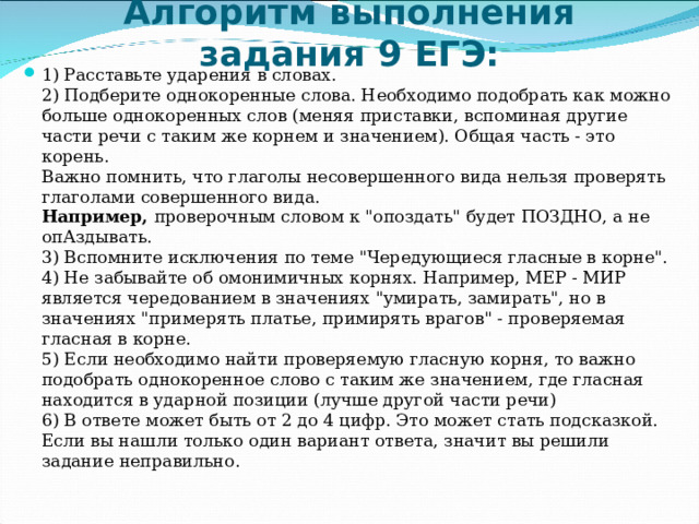 Алгоритм выполнения задания 9 ЕГЭ:   1) Расставьте ударения в словах.  2) Подберите однокоренные слова. Необходимо подобрать как можно больше однокоренных слов (меняя приставки, вспоминая другие части речи с таким же корнем и значением). Общая часть - это корень.   Важно помнить, что глаголы несовершенного вида нельзя проверять глаголами совершенного вида.  Например,  проверочным словом к 