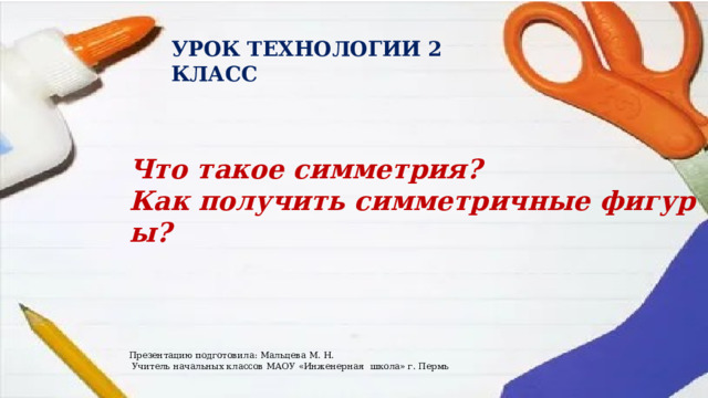 УРОК ТЕХНОЛОГИИ 2 КЛАСС Что такое симметрия?  Как получить симметричные фигуры? Презентацию подготовила: Мальцева М. Н.  Учитель начальных классов МАОУ «Инженерная школа» г. Пермь 