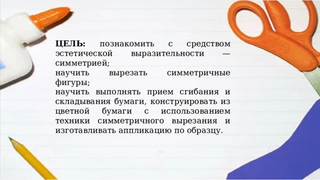 ЦЕЛЬ: познакомить с средством эстетической выразительности — симметрией; научить вырезать симметричные фигуры; научить выполнять прием сгибания и складывания бумаги, конструировать из цветной бумаги с использованием техники симметричного вырезания и изготавливать аппликацию по образцу. 