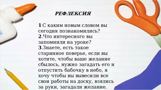 РЕФЛЕКСИЯ 1 . С каким новым словом вы сегодня познакомились? 2 .Что интересного вы запомнили на уроке? 3 .Знаете, есть такое старинное поверье, если вы хотите, чтобы ваше желание сбылось, нужно загадать его и отпустить бабочку в небо, я хочу чтобы вы вывесили все свои работы на доску, взялись за руки, загадали желание. 