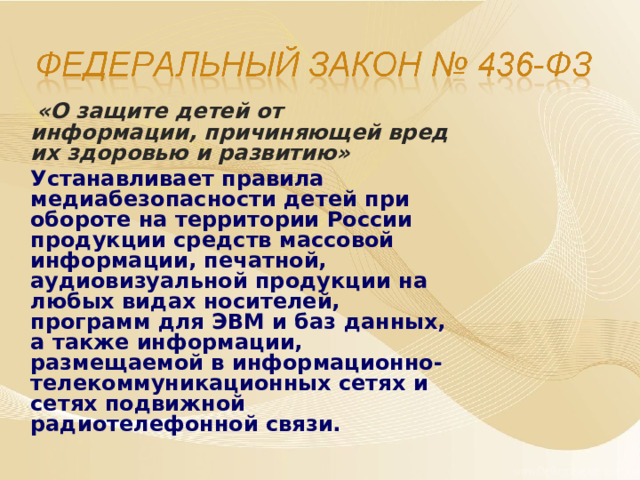  «О защите детей от информации, причиняющей вред их здоровью и развитию»   Устанавливает правила медиабезопасности детей при обороте на территории России продукции средств массовой информации, печатной, аудиовизуальной продукции на любых видах носителей, программ для ЭВМ и баз данных, а также информации, размещаемой в информационно-телекоммуникационных сетях и сетях подвижной радиотелефонной связи.  