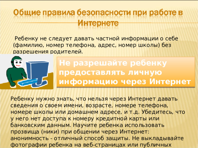  Ребенку не следует давать частной информации о себе (фамилию, номер телефона, адрес, номер школы) без разрешения родителей. Не разрешайте ребенку предоставлять личную информацию через Интернет Ребенку нужно знать, что нельзя через Интернет давать сведения о своем имени, возрасте, номере телефона, номере школы или домашнем адресе, и т.д. Убедитесь, что у него нет доступа к номеру кредитной карты или банковским данным. Научите ребенка использовать прозвища (ники) при общении через Интернет: анонимность - отличный способ защиты. Не выкладывайте фотографии ребенка на веб-страницах или публичных форумах. 