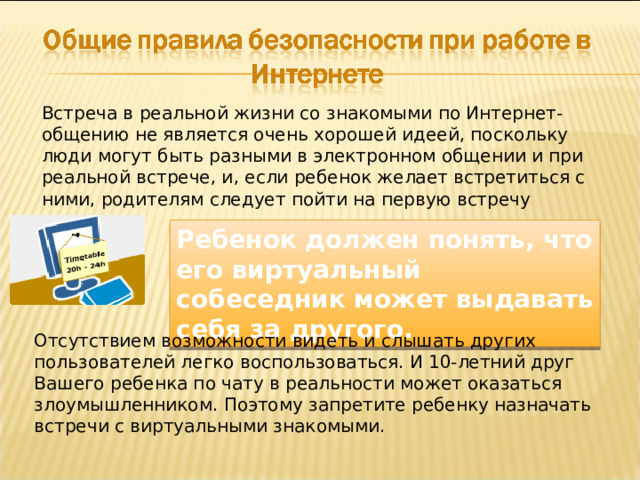 Встреча в реальной жизни со знакомыми по Интернет-общению не является очень хорошей идеей, поскольку люди могут быть разными в электронном общении и при реальной встрече, и, если ребенок желает встретиться с ними, родителям следует пойти на первую встречу вместе. Ребенок должен понять, что его виртуальный собеседник может выдавать себя за другого. Отсутствием возможности видеть и слышать других пользователей легко воспользоваться. И 10-летний друг Вашего ребенка по чату в реальности может оказаться злоумышленником. Поэтому запретите ребенку назначать встречи с виртуальными знакомыми. 