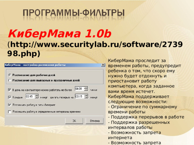 КиберМама 1.0b ( http://www.securitylab.ru/software/273998.php)    КиберМама проследит за временем работы, предупредит ребенка о том, что скоро ему нужно будет отдохнуть и приостановит работу компьютера, когда заданное вами время истечет. КиберМама поддерживает следующие возможности: - Ограничение по суммарному времени работы - Поддержка перерывов в работе - Поддержка разрешенных интервалов работы - Возможность запрета интернета - Возможность запрета игр/программ    