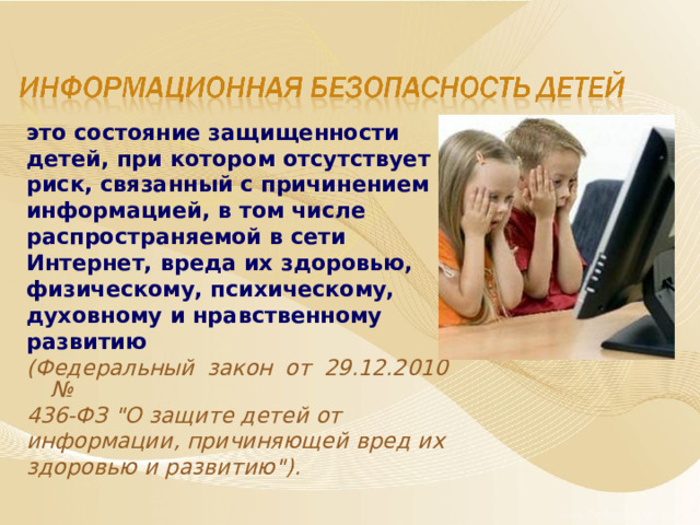 это состояние защищенности детей, при котором отсутствует риск, связанный с причинением информацией, в том числе распространяемой в сети Интернет, вреда их здоровью, физическому, психическому, духовному и нравственному развитию  (Федеральный закон от 29.12.2010 № 436-ФЗ 