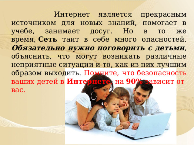  Интернет является прекрасным источником для новых знаний, помогает в учебе, занимает досуг. Но в то же время,  Сеть таит в себе много опасностей. Обязательно нужно поговорить с детьми , объяснить, что могут возникать различные неприятные ситуации и то, как из них лучшим образом выходить. Помните, что безопасность ваших детей в Интернете , на 90% зависит от  вас. 