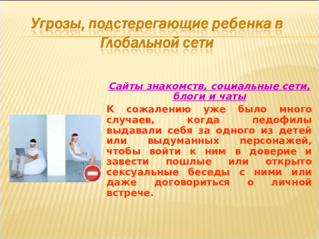Сайты знакомств, социальные сети, блоги и чаты К сожалению уже было много случаев, когда педофилы выдавали себя за одного из детей или выдуманных персонажей, чтобы войти к ним в доверие и завести пошлые или открыто сексуальные беседы с ними или даже договориться о личной встрече.  
