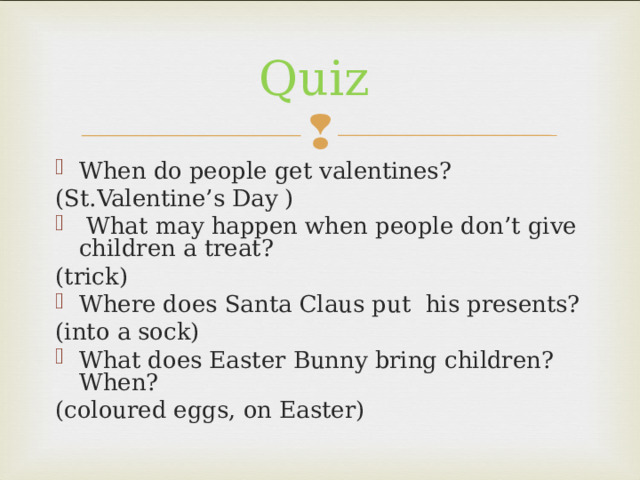 Quiz When do people get valentines? (St.Valentine’s Day )  What may happen when people don’t give children a treat? (trick) Where does Santa Claus put his presents? (into a sock) What does Easter Bunny bring children?When? (coloured eggs, on Easter) 