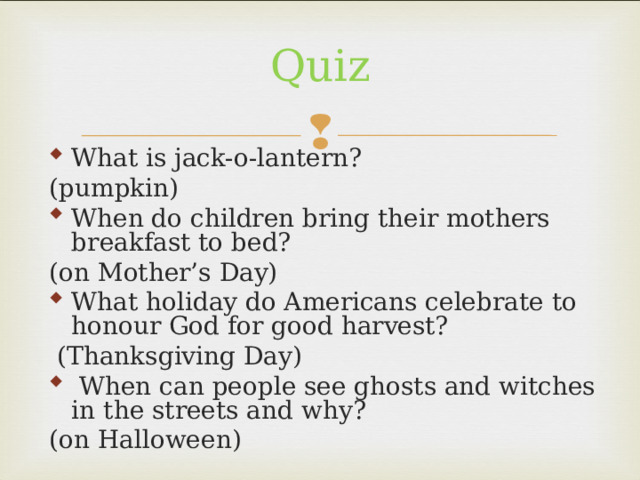 Quiz What is jack-o-lantern? (pumpkin) When do children bring their mothers breakfast to bed? (on Mother’s Day) What holiday do Americans celebrate to honour God for good harvest?  (Thanksgiving Day)  When can people see ghosts and witches in the streets and why? (on Halloween) 