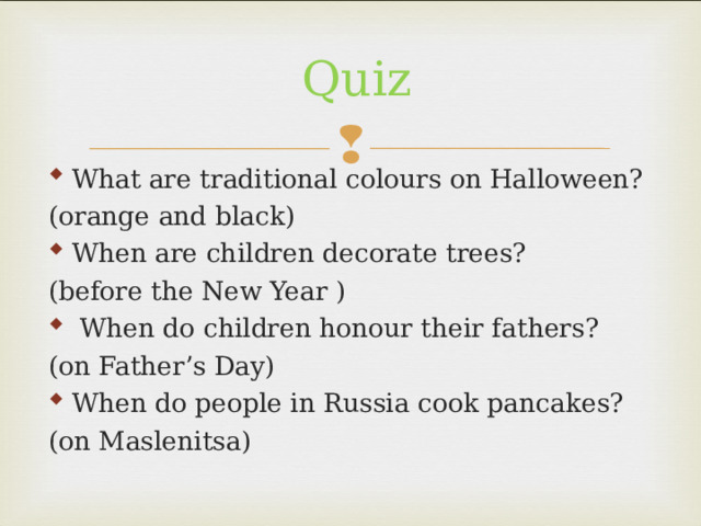 Quiz What are traditional colours on Halloween? (orange and black) When are children decorate trees? (before the New Year )  When do children honour their fathers? (on Father’s Day) When do people in Russia cook pancakes? (on Maslenitsa) 